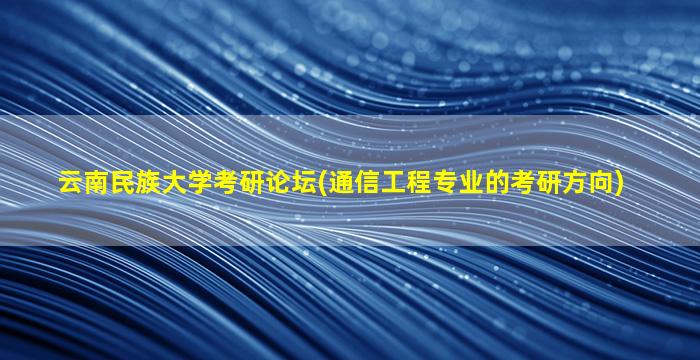 云南民族大学考研论坛(通信工程专业的考研方向)