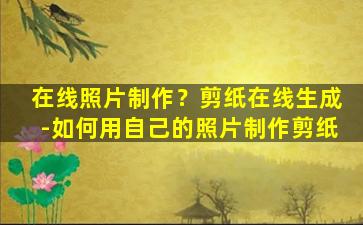 在线照片制作？剪纸在线生成-如何用自己的照片制作剪纸