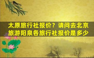 太原旅行社报价？请问去北京旅游阳泉各旅行社报价是多少