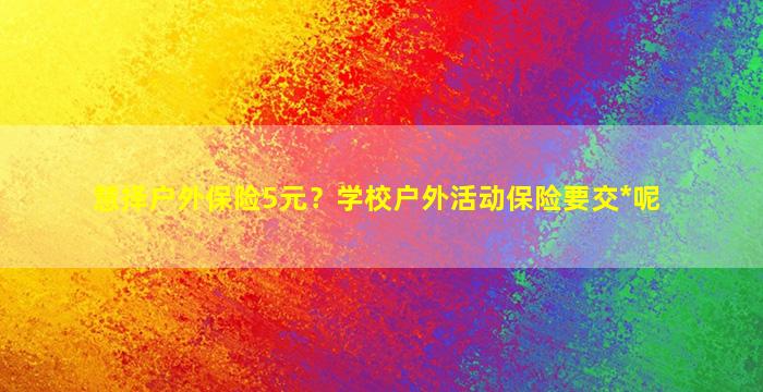 慧择户外保险5元？学校户外活动保险要交*呢