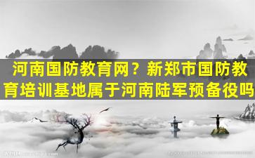 河南国防教育网？新郑市国防教育培训基地属于河南*预备役吗